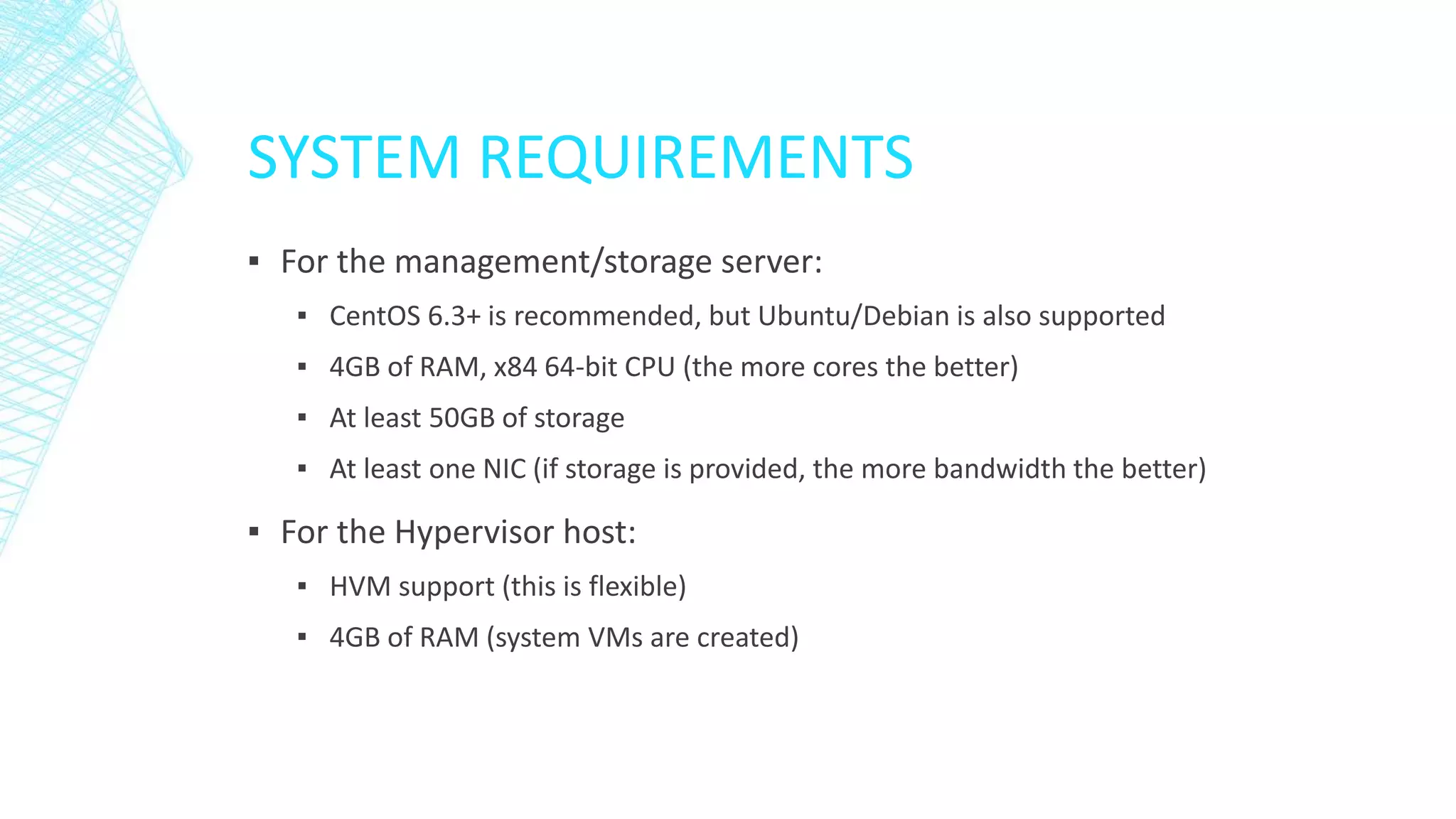 SYSTEM REQUIREMENTS
▪ For the management/storage server:
▪ CentOS 6.3+ is recommended, but Ubuntu/Debian is also supported
▪ 4GB of RAM, x84 64-bit CPU (the more cores the better)
▪ At least 50GB of storage
▪ At least one NIC (if storage is provided, the more bandwidth the better)
▪ For the Hypervisor host:
▪ HVM support (this is flexible)
▪ 4GB of RAM (system VMs are created)
 