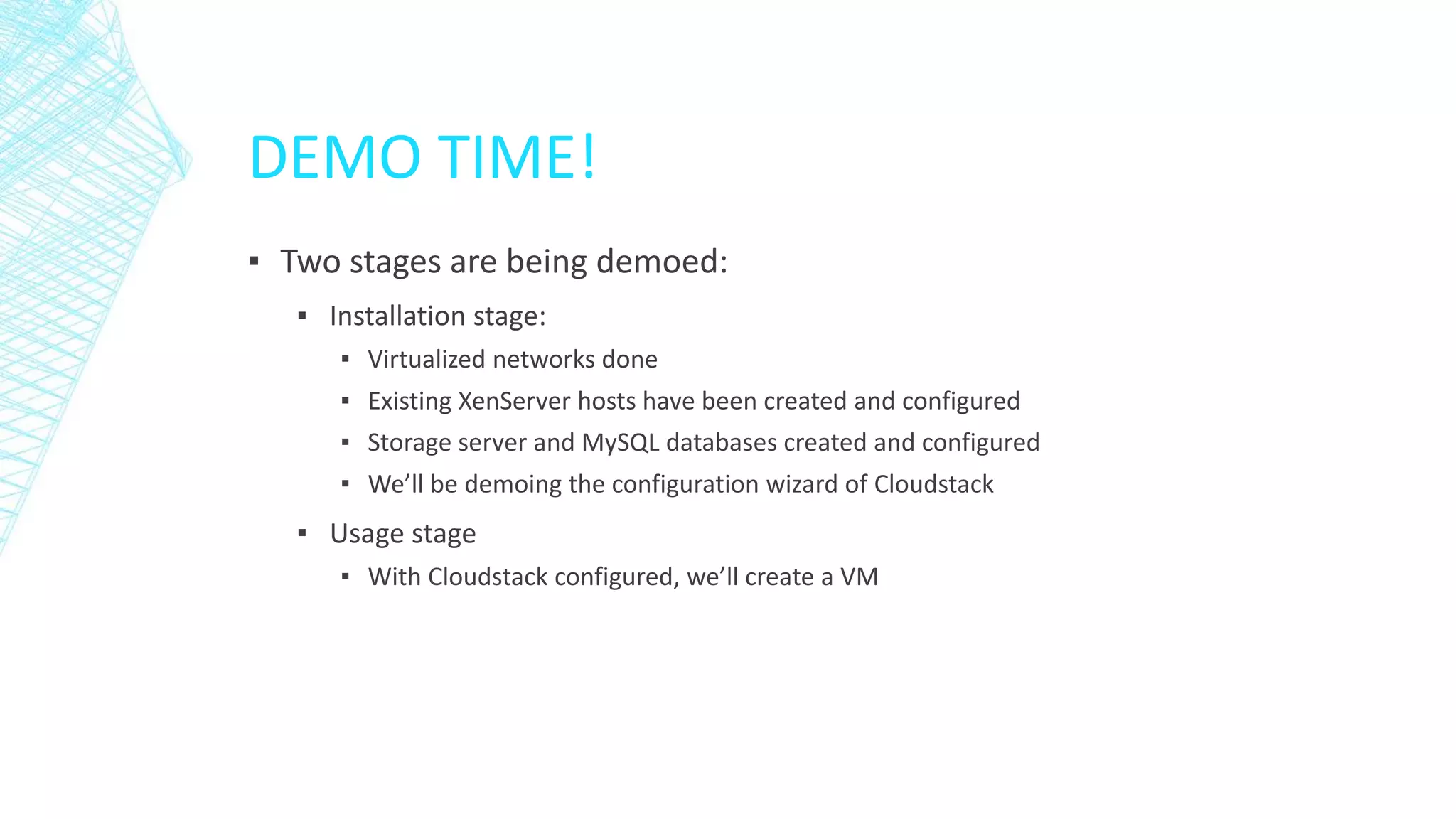 DEMO TIME!
▪ Two stages are being demoed:
▪ Installation stage:
▪ Virtualized networks done
▪ Existing XenServer hosts have been created and configured
▪ Storage server and MySQL databases created and configured
▪ We’ll be demoing the configuration wizard of Cloudstack
▪ Usage stage
▪ With Cloudstack configured, we’ll create a VM
 
