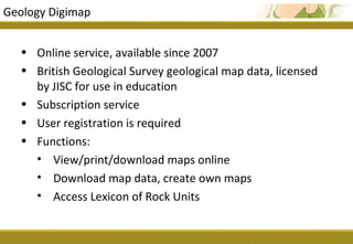 Geology Digimap


  • Online service, available since 2007
  • British Geological Survey geological map data, licensed
    by JISC for use in education
  • Subscription service
  • User registration is required
  • Functions:
    • View/print/download maps online
    • Download map data, create own maps
    • Access Lexicon of Rock Units
 