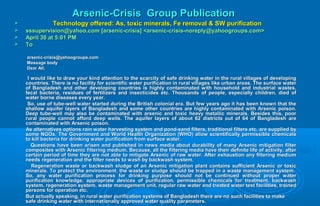 Arsenic-Crisis Group PublicationArsenic-Crisis Group Publication
 Technology offered: As, toxic minerals, Fe removal & SW purificationTechnology offered: As, toxic minerals, Fe removal & SW purification
 sssupervision@yahoo.com [arsenic-crisis] <arsenic-crisis-noreply@yahoogroups.com>sssupervision@yahoo.com [arsenic-crisis] <arsenic-crisis-noreply@yahoogroups.com>
 April 30 at 5:01 PMApril 30 at 5:01 PM
 ToTo
arsenic-crisis@yahoogroups.comarsenic-crisis@yahoogroups.com
Message bodyMessage body
Dear All,Dear All,
I would like to draw your kind attention to the scarcity of safe drinking water in the rural villages of developingI would like to draw your kind attention to the scarcity of safe drinking water in the rural villages of developing
countries. There is no facility for scientific water purification in rural villages like urban areas. The surface watercountries. There is no facility for scientific water purification in rural villages like urban areas. The surface water
of Bangladesh and other developing countries is highly contaminated with household and industrial wastes,of Bangladesh and other developing countries is highly contaminated with household and industrial wastes,
fecal bacteria, residues of fertilizers and insecticides etc. Thousands of people, especially children, died offecal bacteria, residues of fertilizers and insecticides etc. Thousands of people, especially children, died of
water borne diseases every year.water borne diseases every year.
So, use of tube-well water started during the British colonial era. But few years ago it has been known that theSo, use of tube-well water started during the British colonial era. But few years ago it has been known that the
shallow aquifer layers of Bangladesh and some other countries are highly contaminated with Arsenic poison.shallow aquifer layers of Bangladesh and some other countries are highly contaminated with Arsenic poison.
Deep tube-well may also be contaminated with arsenic and toxic heavy metallic minerals. Besides this, poorDeep tube-well may also be contaminated with arsenic and toxic heavy metallic minerals. Besides this, poor
rural people cannot afford deep wells. The aquifer layers of about 62 districts out of 64 of Bangladesh arerural people cannot afford deep wells. The aquifer layers of about 62 districts out of 64 of Bangladesh are
contaminated with Arsenic poison.contaminated with Arsenic poison.
As alternatives options rain water harvesting system and pond-sand filters, traditional filters etc. are supplied byAs alternatives options rain water harvesting system and pond-sand filters, traditional filters etc. are supplied by
some NGOs. The Government and World Health Organization (WHO) allow scientifically permissible chemicalssome NGOs. The Government and World Health Organization (WHO) allow scientifically permissible chemicals
to kill bacteria for drinking water purification from surface water.to kill bacteria for drinking water purification from surface water.
Questions have been arisen and published in news media about durability of many Arsenic mitigation filterQuestions have been arisen and published in news media about durability of many Arsenic mitigation filter
composites with Arsenic filtering medium. Because, all the filtering media have their definite life of activity, aftercomposites with Arsenic filtering medium. Because, all the filtering media have their definite life of activity, after
certain period of time they are not able to mitigate Arsenic of raw water. After exhaustion any filtering mediumcertain period of time they are not able to mitigate Arsenic of raw water. After exhaustion any filtering medium
needs regeneration and the filter needs to wash by backwash system.needs regeneration and the filter needs to wash by backwash system.
Regeneration waste or backwash sludge of an Arsenic mitigation plant contains sufficient Arsenic or toxicRegeneration waste or backwash sludge of an Arsenic mitigation plant contains sufficient Arsenic or toxic
minerals. To protect the environment, the waste or sludge should be trapped in a waste management system.minerals. To protect the environment, the waste or sludge should be trapped in a waste management system.
So, any water purification process for drinking purpose should not be continued without proper waterSo, any water purification process for drinking purpose should not be continued without proper water
purification knowledge, appropriate devices of purification, permissible chemicals for treatment, backwashpurification knowledge, appropriate devices of purification, permissible chemicals for treatment, backwash
system, regeneration system, waste management unit, regular raw water and treated water test facilities, trainedsystem, regeneration system, waste management unit, regular raw water and treated water test facilities, trained
persons for operation etc.persons for operation etc.
But actually speaking, in rural water purification systems of Bangladesh there are no such facilities to makeBut actually speaking, in rural water purification systems of Bangladesh there are no such facilities to make
safe drinking water with internationally approved water quality parameters.safe drinking water with internationally approved water quality parameters.
 