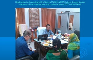 Headmaster is discussing with officers of WASH & BRAC about disease burdenHeadmaster is discussing with officers of WASH & BRAC about disease burden
abetment of his students by using purified water of WTP & Hand Washabetment of his students by using purified water of WTP & Hand Wash
 