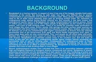 BACKGROUNDBACKGROUND
 Bangladesh is a riverine country; in respect of area it has one of the largest valuable fresh-waterBangladesh is a riverine country; in respect of area it has one of the largest valuable fresh-water
resources of the world. But access to safe water has been very difficult due to arsenicresources of the world. But access to safe water has been very difficult due to arsenic
contamination in groundwater and pollution in surface water. Many people, especially children,contamination in groundwater and pollution in surface water. Many people, especially children,
used to die of water borne diseases every year by drinking surface water. So, extraction ofused to die of water borne diseases every year by drinking surface water. So, extraction of
underground water started during British colonial era. But recently it has been known thatunderground water started during British colonial era. But recently it has been known that
underground aquifer layers of Bangladesh are highly contaminated with Arsenic poison. Aboutunderground aquifer layers of Bangladesh are highly contaminated with Arsenic poison. About
77 million poor rural people out of 160 million people of Bangladesh are the victims of Arsenic77 million poor rural people out of 160 million people of Bangladesh are the victims of Arsenic
poison and crisis of safe drinking water. There is no facility for scientific water purification inpoison and crisis of safe drinking water. There is no facility for scientific water purification in
rural villages like urban areas. Rivers, ponds, hilly springs and other surface water sources arerural villages like urban areas. Rivers, ponds, hilly springs and other surface water sources are
contaminated with fecal bacteria, household and industrial wastes. Many shallow tube-wells ofcontaminated with fecal bacteria, household and industrial wastes. Many shallow tube-wells of
62 districts out of 64 are contaminated with higher concentration of Arsenic than the selected62 districts out of 64 are contaminated with higher concentration of Arsenic than the selected
permissible limit of the Government (0.05 ppm) and World Health Organization (0.01 ppm). Inpermissible limit of the Government (0.05 ppm) and World Health Organization (0.01 ppm). In
many areas deep wells are also contaminated. Poor rural people do not afford deep tube-wells.many areas deep wells are also contaminated. Poor rural people do not afford deep tube-wells.
Besides this, underground water layers of some other countries of the world are contaminatedBesides this, underground water layers of some other countries of the world are contaminated
with Arsenic. Bangladesh has extended coastal areas in the southern part. Soil and water ofwith Arsenic. Bangladesh has extended coastal areas in the southern part. Soil and water of
rivers of this part are saline. So, underground aquifer layers contain salinity exceeding therivers of this part are saline. So, underground aquifer layers contain salinity exceeding the
permissible limit of salt for drinking water. Consequently the underground water of thesepermissible limit of salt for drinking water. Consequently the underground water of these
regions is unfit for drinking and cooking purposes. Salinity is increasing day by day withregions is unfit for drinking and cooking purposes. Salinity is increasing day by day with
increasing sea level as an affect of global warming. So, Bangladesh is facing an environmentalincreasing sea level as an affect of global warming. So, Bangladesh is facing an environmental
disaster and crisis of safe drinking water in rural villagesdisaster and crisis of safe drinking water in rural villages
 Recent epidemiological studies have indicated that there is an association between relativelyRecent epidemiological studies have indicated that there is an association between relatively
high and lengthily exposure to Inorganic Arsenic compounds and cancer. Symptoms of arsenichigh and lengthily exposure to Inorganic Arsenic compounds and cancer. Symptoms of arsenic
poisoning (arsenicosis) are the development of dark spots on the skin, hardening of palms andpoisoning (arsenicosis) are the development of dark spots on the skin, hardening of palms and
soles. Internal organs including the livers, kidneys and lungs can be affected. In the most severesoles. Internal organs including the livers, kidneys and lungs can be affected. In the most severe
cases cancer may occur in the skin and internal organs. Limbs can be affected by gangrene. Itcases cancer may occur in the skin and internal organs. Limbs can be affected by gangrene. It
has posed a dangerous challenge to development and has been raised as a new health hazard.has posed a dangerous challenge to development and has been raised as a new health hazard.
 