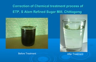 Correction of Chemical treatment process ofCorrection of Chemical treatment process of
ETP, S Alam Refined Sugar Mill, ChittagongETP, S Alam Refined Sugar Mill, Chittagong
Before Treatment After Treatment
 