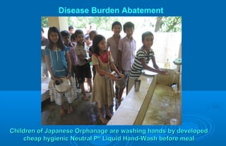 Children of Japanese Orphanage are washing hands by developedChildren of Japanese Orphanage are washing hands by developed
cheap hygienic Neutral Pcheap hygienic Neutral PHH
Liquid Hand-Wash before mealLiquid Hand-Wash before meal
Disease Burden Abatement
 