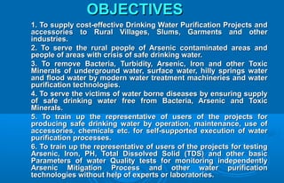 OBJECTIVESOBJECTIVES
1. To supply cost-effective Drinking Water Purification Projects and1. To supply cost-effective Drinking Water Purification Projects and
accessories to Rural Villages, Slums, Garments and otheraccessories to Rural Villages, Slums, Garments and other
industries.industries.
2. To serve the rural people of Arsenic contaminated areas and2. To serve the rural people of Arsenic contaminated areas and
people of areas with crisis of safe drinking water.people of areas with crisis of safe drinking water.
3. To remove Bacteria, Turbidity, Arsenic, Iron and other Toxic3. To remove Bacteria, Turbidity, Arsenic, Iron and other Toxic
Minerals of underground water, surface water, hilly springs waterMinerals of underground water, surface water, hilly springs water
and flood water by modern water treatment machineries and waterand flood water by modern water treatment machineries and water
purification technologies.purification technologies.
4. To serve the victims of water borne diseases by ensuring supply4. To serve the victims of water borne diseases by ensuring supply
of safe drinking water free from Bacteria, Arsenic and Toxicof safe drinking water free from Bacteria, Arsenic and Toxic
Minerals.Minerals.
5. To train up the representative of users of the projects for5. To train up the representative of users of the projects for
producing safe drinking water by operation, maintenance, use ofproducing safe drinking water by operation, maintenance, use of
accessories, chemicals etc. for self-supported execution of wateraccessories, chemicals etc. for self-supported execution of water
purification processes.purification processes.
6. To train up the representative of users of the projects for testing6. To train up the representative of users of the projects for testing
Arsenic, Iron, PH, Total Dissolved Solid (TDS) and other basicArsenic, Iron, PH, Total Dissolved Solid (TDS) and other basic
Parameters of water Quality tests for monitoring independentlyParameters of water Quality tests for monitoring independently
Arsenic Mitigation Process and other water purificationArsenic Mitigation Process and other water purification
technologies without help of experts or laboratories.technologies without help of experts or laboratories.
 