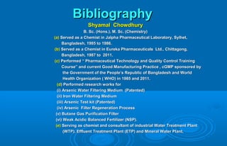 BibliographyBibliography
Shyamal ChowdhuryShyamal Chowdhury
B. Sc. (Hons.), M. Sc. (Chemistry)B. Sc. (Hons.), M. Sc. (Chemistry)
(a)(a) Served as a Chemist in Jalpha Pharmaceutical Laboratory, Sylhet,Served as a Chemist in Jalpha Pharmaceutical Laboratory, Sylhet,
Bangladesh, 1985 to 1986.Bangladesh, 1985 to 1986.
(b)(b) Served as a Chemist in Eureka Pharmaceuticals Ltd., Chittagong,Served as a Chemist in Eureka Pharmaceuticals Ltd., Chittagong,
Bangladesh, 1987 to 2011.Bangladesh, 1987 to 2011.
(c)(c) Performed “ Pharmaceutical Technology and Quality Control TrainingPerformed “ Pharmaceutical Technology and Quality Control Training
Course” and current Good Manufacturing Practice , cGMP sponsored byCourse” and current Good Manufacturing Practice , cGMP sponsored by
the Government of the People’s Republic of Bangladesh and Worldthe Government of the People’s Republic of Bangladesh and World
Health Organization ( WHO) in 1985 and 2011.Health Organization ( WHO) in 1985 and 2011.
(d(d) Performed research works for) Performed research works for
(i) Arsenic Water Filtering Medium (Patented)(i) Arsenic Water Filtering Medium (Patented)
(ii) Iron Water Filtering Medium(ii) Iron Water Filtering Medium
(iii) Arsenic Test kit (Patented)(iii) Arsenic Test kit (Patented)
(iv) Arsenic Filter Regeneration Process(iv) Arsenic Filter Regeneration Process
(v) Butane Gas Purification Filter(v) Butane Gas Purification Filter
(vi) Weak Acidic Balanced Fertilizer (NSP).(vi) Weak Acidic Balanced Fertilizer (NSP).
(e)(e) Serving as chemist and consultant of industrial Water Treatment PlantServing as chemist and consultant of industrial Water Treatment Plant
(WTP), Effluent Treatment Plant (ETP) and Mineral Water Plant.(WTP), Effluent Treatment Plant (ETP) and Mineral Water Plant.
 