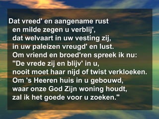 Dat vreed' en aangename rust  en milde zegen u verblij',  dat welvaart in uw vesting zij,  in uw paleizen vreugd' en lust.  Om vriend en broed'ren spreek ik nu:  "De vrede zij en blijv' in u,  nooit moet haar nijd of twist verkloeken.  Om 's Heeren huis in u gebouwd,  waar onze God Zijn woning houdt,  zal ik het goede voor u zoeken."