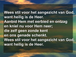 Wees stil voor het aangezicht van God,want heilig is de Heer.Aanbid Hem met eerbied en ontzagen kniel nu voor Hem neer;die zelf geen zonde kenten ons genade schenkt.Wees stil voor het aangezicht van God,want heilig is de Heer.