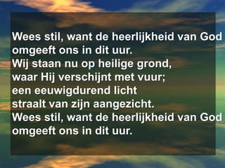 Wees stil, want de heerlijkheid van Godomgeeft ons in dit uur.Wij staan nu op heilige grond,waar Hij verschijnt met vuur;een eeuwigdurend lichtstraalt van zijn aangezicht.Wees stil, want de heerlijkheid van Godomgeeft ons in dit uur.