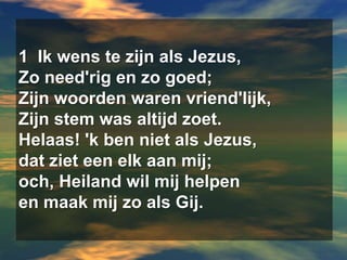 1  Ik wens te zijn als Jezus,  Zo need'rig en zo goed;  Zijn woorden waren vriend'lijk,  Zijn stem was altijd zoet.  Helaas! 'k ben niet als Jezus,  dat ziet een elk aan mij;  och, Heiland wil mij helpen  en maak mij zo als Gij.