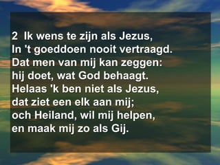 2  Ik wens te zijn als Jezus,  In 't goeddoen nooit vertraagd.  Dat men van mij kan zeggen:  hij doet, wat God behaagt.  Helaas 'k ben niet als Jezus,  dat ziet een elk aan mij;  och Heiland, wil mij helpen,  en maak mij zo als Gij.