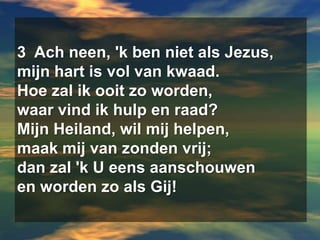 3  Ach neen, 'k ben niet als Jezus,  mijn hart is vol van kwaad.  Hoe zal ik ooit zo worden,  waar vind ik hulp en raad?  Mijn Heiland, wil mij helpen,  maak mij van zonden vrij;  dan zal 'k U eens aanschouwen  en worden zo als Gij!
