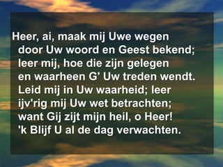 Heer, ai, maak mij Uwe wegen  door Uw woord en Geest bekend;  leer mij, hoe die zijn gelegen  en waarheen G' Uw treden wendt.  Leid mij in Uw waarheid; leerijv'rig mij Uw wet betrachten;  want Gij zijt mijn heil, o Heer!  'k Blijf U al de dag verwachten.