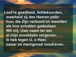 Lout're goedheid, liefdekoorden,  waarheid zij des Heerenpaân  hun, die Zijn verbond en woorden  als hun schatten gadeslaan.  Wil mij, Uwe naam ter eer,  al mijn euveldaân vergeven;  ik heb tegen U, o Heer,  zwaar en menigmaal misdreven.