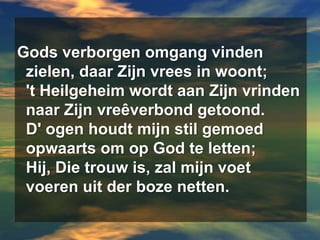 Gods verborgen omgang vinden  zielen, daar Zijn vrees in woont;  't Heilgeheim wordt aan Zijn vrinden  naar Zijn vreêverbond getoond.  D' ogen houdt mijn stil gemoed  opwaarts om op God te letten;  Hij, Die trouw is, zal mijn voet  voeren uit der boze netten.