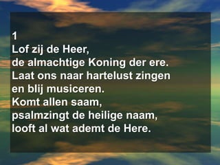 1Lof zij de Heer, de almachtige Koning der ere.Laat ons naar hartelust zingen en blij musiceren.Komt allen saam,psalmzingt de heilige naam,looft al wat ademt de Here.