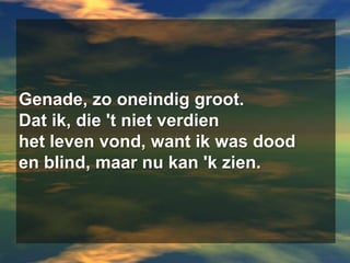 Genade, zo oneindig groot.Dat ik, die 't niet verdienhet leven vond, want ik was dooden blind, maar nu kan 'k zien.