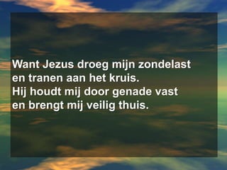 Want Jezus droeg mijn zondelasten tranen aan het kruis.Hij houdt mij door genade vasten brengt mij veilig thuis.