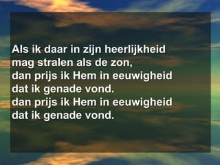 Als ik daar in zijn heerlijkheidmag stralen als de zon,dan prijs ik Hem in eeuwigheiddat ik genade vond.dan prijs ik Hem in eeuwigheiddat ik genade vond.