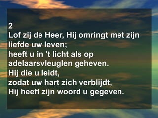 2Lof zij de Heer, Hij omringt met zijn liefde uw leven;heeft u in 't licht als op adelaarsvleuglen geheven.Hij die u leidt,zodat uw hart zich verblijdt,Hij heeft zijn woord u gegeven.