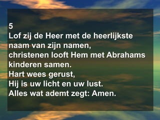 5Lof zij de Heer met de heerlijkste naam van zijn namen,christenen looft Hem met Abrahams kinderen samen.Hart wees gerust,Hij is uw licht en uw lust.Alles wat ademt zegt: Amen.