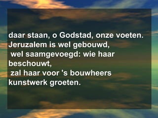 daar staan, o Godstad, onze voeten.Jeruzalem is wel gebouwd,wel saamgevoegd: wie haar beschouwt,zal haar voor 's bouwheers kunstwerk groeten.
