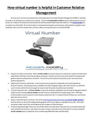 How virtual number is helpful in Customer Relation 
Management 
The success of any business enterprises mainly depends on Customer Relation Management (CRM). A satisfied 
customer is considered as an asset for the company. The term virtual mobile number system is being used as a tool of 
success as it helps in formation and maintenance of healthy and profitable customer relations. The virtual number has 
an endless list of benefits. This not only helps in increased sales but gives your business and brand the recognition and 
credibility. Here are some reasons that a virtual number can help a business in the field of CRM: 
 Improve customer connectivity: With a virtual number a business house can improve its customer relations and 
satisfy them with their service by being just a call away. Now the customers can easily reach the company and 
get their queries and questions answered. The client can call anytime and any day as per his convenience 
without paying for it. 
 High level of customer satisfaction: A customer has many questions and doubts such as pricing policies, 
discount schemes, mode of payments, availability of credit, shipping charges, after sales service, etc. With the 
use of virtual number the client can get an answer to all his questions without any hesitation. 
 Increase response rates: A virtual number can give the company a global presence by improving organizational 
response rates. Having a virtual number directly results in dramatically increased enquiry calls. Offering a 
virtual number to your customers means that you value their call. It is a powerful tool that you can use to draw 
attention of your clients. 
 Helps in maintaining trust of clients: One of the most important benefits of having a virtual mobile number is 
that the client can sense the feeling of belongingness with it as company is available for you 24x7. Their 24x7 
assistance makes client feel comfortable with the company of their backyard. 
 Creates long lasting image: There are many fields where customers give importance to a personal relationship 
such as health care services, real estate, Insurance, finance, and many more. Particularly, in service industries 
virtual numbers play an important role in maintaining CRM effectively and efficiently. 
