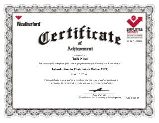 EC ID# TN229424
Awarded to
Talha Niazi
For successfully completing the training requirements for Weatherford International
Introduction to Electronics (Online CBT)
April 17, 2016
This certificate is awarded in recognition of achievement and commitment to
delivering the highest degree of customer service in the industry.
Ref # 5198917
____________________________________________________________
Arnold Frinks
Global Director - Learning & Development
 