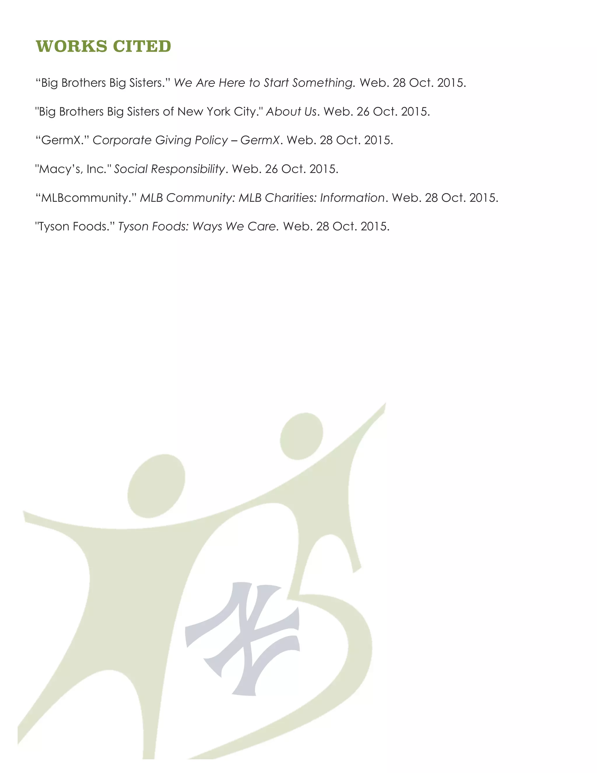 WORKS CITED
“Big Brothers Big Sisters.” We Are Here to Start Something. Web. 28 Oct. 2015.
"Big Brothers Big Sisters of New York City." About Us. Web. 26 Oct. 2015.
“GermX.” Corporate Giving Policy – GermX. Web. 28 Oct. 2015.
"Macy’s, Inc." Social Responsibility. Web. 26 Oct. 2015.
“MLBcommunity.” MLB Community: MLB Charities: Information. Web. 28 Oct. 2015.
"Tyson Foods.” Tyson Foods: Ways We Care. Web. 28 Oct. 2015.