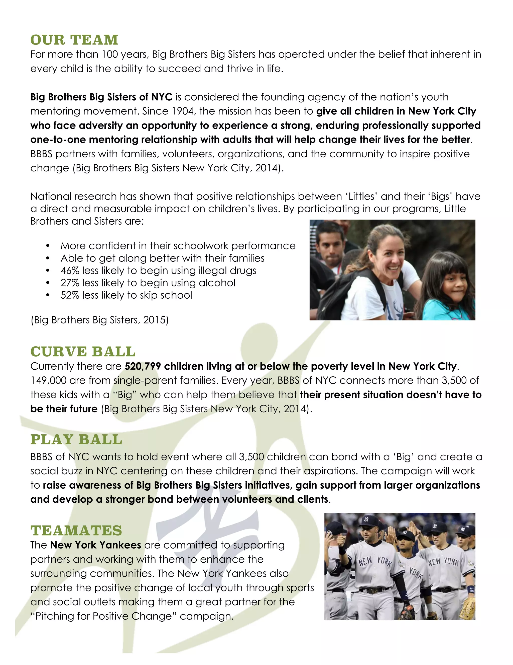 OUR TEAM
For more than 100 years, Big Brothers Big Sisters has operated under the belief that inherent in
every child is the ability to succeed and thrive in life.
Big Brothers Big Sisters of NYC is considered the founding agency of the nation’s youth
mentoring movement. Since 1904, the mission has been to give all children in New York City
who face adversity an opportunity to experience a strong, enduring professionally supported
one-to-one mentoring relationship with adults that will help change their lives for the better.
BBBS partners with families, volunteers, organizations, and the community to inspire positive
change (Big Brothers Big Sisters New York City, 2014).
National research has shown that positive relationships between ‘Littles’ and their ‘Bigs’ have
a direct and measurable impact on children’s lives. By participating in our programs, Little
Brothers and Sisters are:
• More confident in their schoolwork performance
• Able to get along better with their families
• 46% less likely to begin using illegal drugs
• 27% less likely to begin using alcohol
• 52% less likely to skip school
(Big Brothers Big Sisters, 2015)
CURVE BALL
Currently there are 520,799 children living at or below the poverty level in New York City.
149,000 are from single-parent families. Every year, BBBS of NYC connects more than 3,500 of
these kids with a “Big” who can help them believe that their present situation doesn’t have to
be their future (Big Brothers Big Sisters New York City, 2014).
PLAY BALL
BBBS of NYC wants to hold event where all 3,500 children can bond with a ‘Big’ and create a
social buzz in NYC centering on these children and their aspirations. The campaign will work
to raise awareness of Big Brothers Big Sisters initiatives, gain support from larger organizations
and develop a stronger bond between volunteers and clients.
TEAMATES
The New York Yankees are committed to supporting
partners and working with them to enhance the
surrounding communities. The New York Yankees also
promote the positive change of local youth through sports
and social outlets making them a great partner for the
“Pitching for Positive Change” campaign.