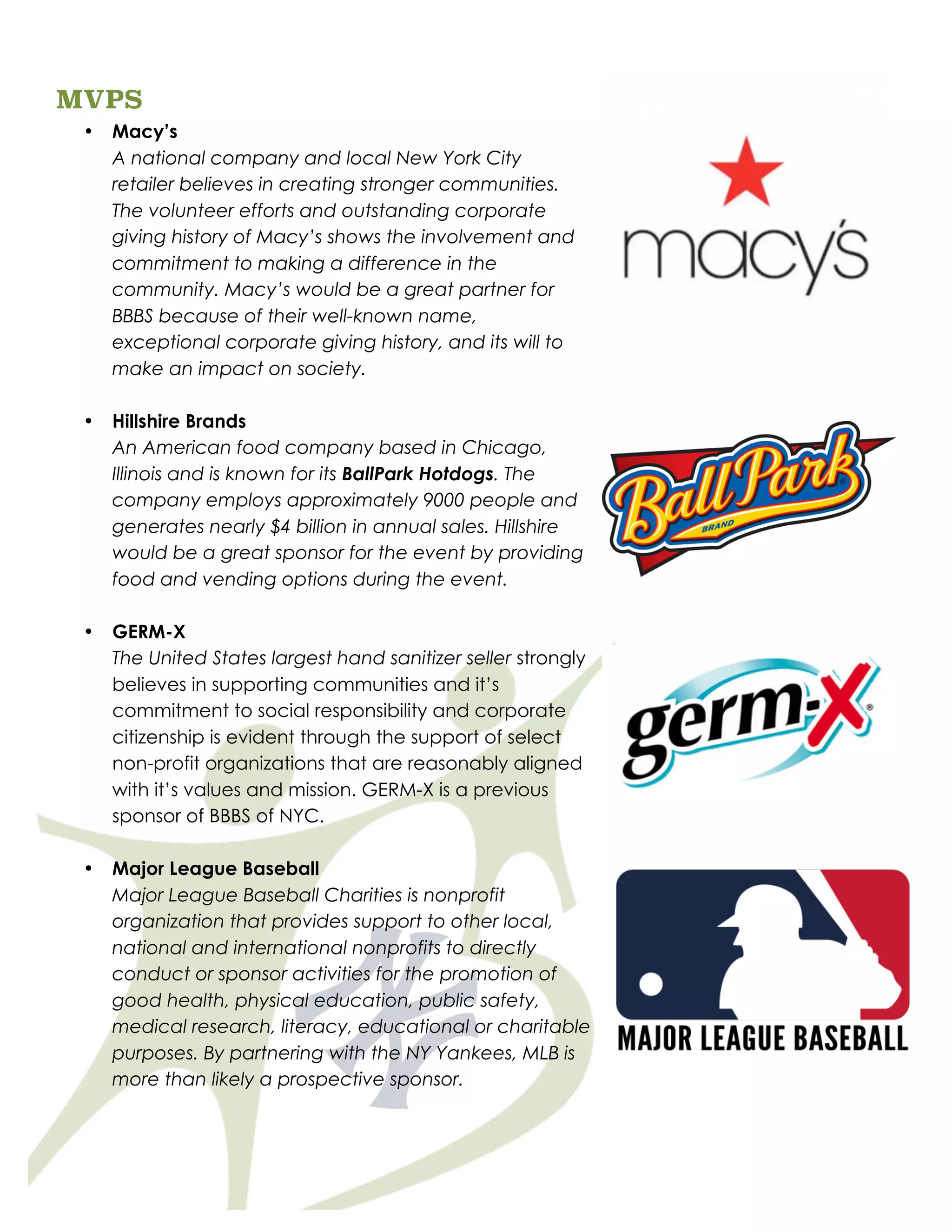 MVPS
• Macy’s
A national company and local New York City
retailer believes in creating stronger communities.
The volunteer efforts and outstanding corporate
giving history of Macy’s shows the involvement and
commitment to making a difference in the
community. Macy’s would be a great partner for
BBBS because of their well-known name,
exceptional corporate giving history, and its will to
make an impact on society.
• Hillshire Brands
An American food company based in Chicago,
Illinois and is known for its BallPark Hotdogs. The
company employs approximately 9000 people and
generates nearly $4 billion in annual sales. Hillshire
would be a great sponsor for the event by providing
food and vending options during the event.
• GERM-X
The United States largest hand sanitizer seller strongly
believes in supporting communities and it’s
commitment to social responsibility and corporate
citizenship is evident through the support of select
non-profit organizations that are reasonably aligned
with it’s values and mission. GERM-X is a previous
sponsor of BBBS of NYC.
• Major League Baseball
Major League Baseball Charities is nonprofit
organization that provides support to other local,
national and international nonprofits to directly
conduct or sponsor activities for the promotion of
good health, physical education, public safety,
medical research, literacy, educational or charitable
purposes. By partnering with the NY Yankees, MLB is
more than likely a prospective sponsor.