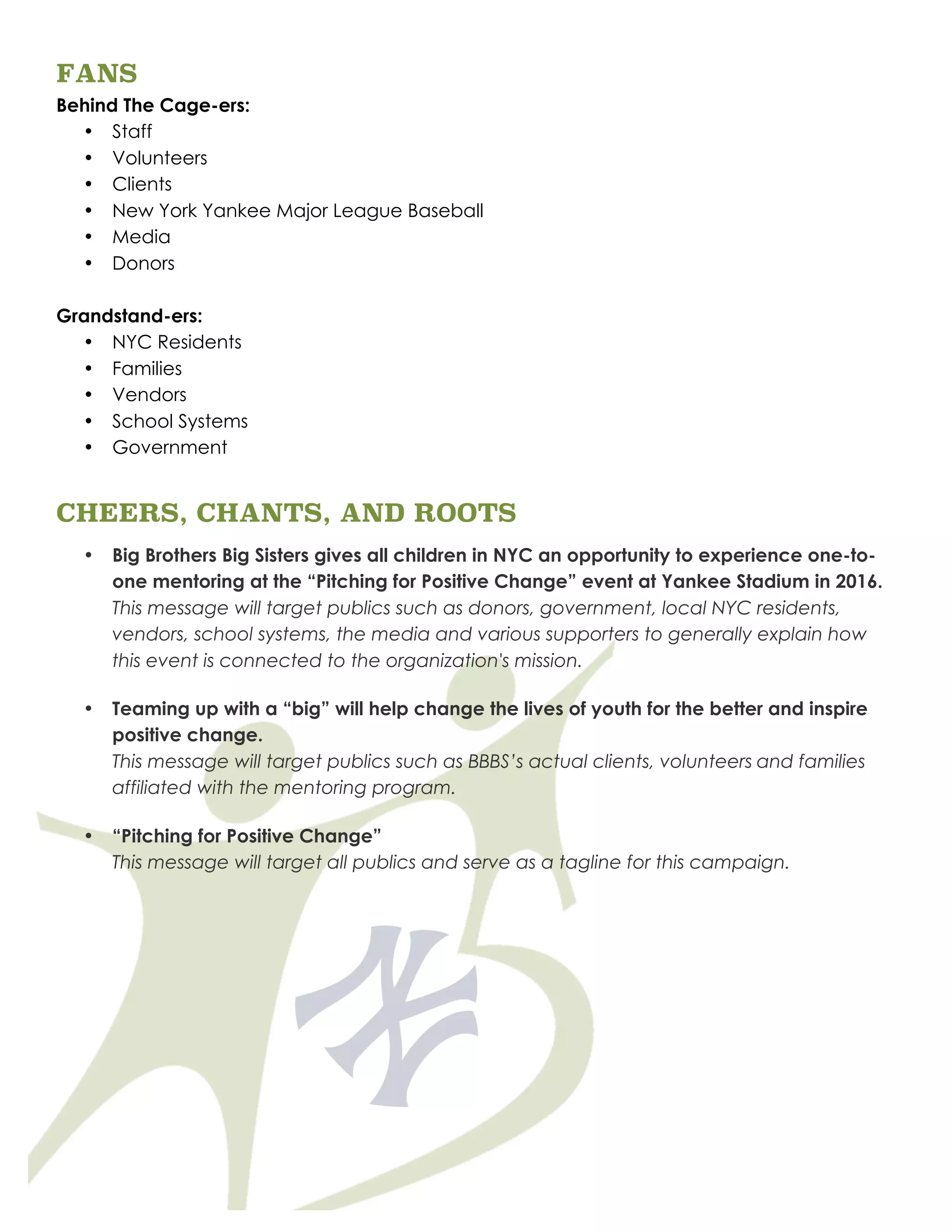 FANS
Behind The Cage-ers:
• Staff
• Volunteers
• Clients
• New York Yankee Major League Baseball
• Media
• Donors
Grandstand-ers:
• NYC Residents
• Families
• Vendors
• School Systems
• Government
CHEERS, CHANTS, AND ROOTS
• Big Brothers Big Sisters gives all children in NYC an opportunity to experience one-to-
one mentoring at the “Pitching for Positive Change” event at Yankee Stadium in 2016.
This message will target publics such as donors, government, local NYC residents,
vendors, school systems, the media and various supporters to generally explain how
this event is connected to the organization's mission.
• Teaming up with a “big” will help change the lives of youth for the better and inspire
positive change.
This message will target publics such as BBBS’s actual clients, volunteers and families
affiliated with the mentoring program.
• “Pitching for Positive Change”
This message will target all publics and serve as a tagline for this campaign.
