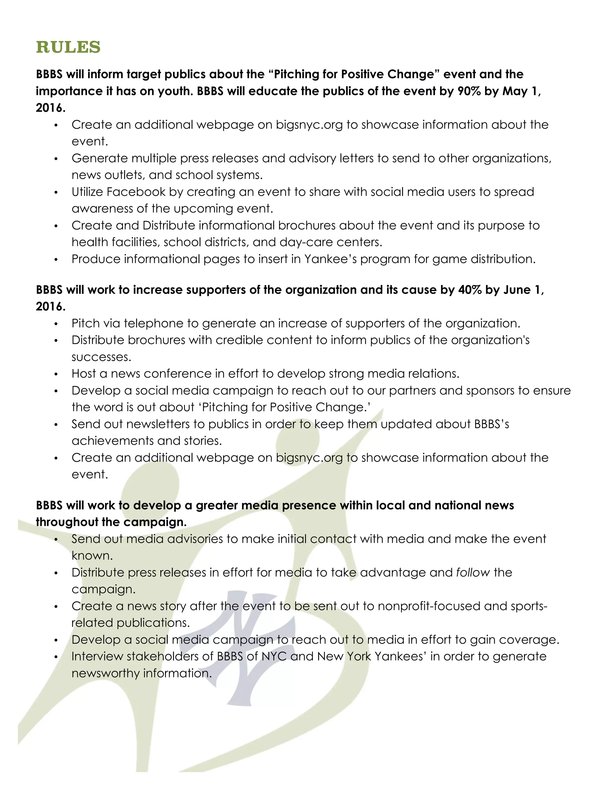 RULES
BBBS will inform target publics about the “Pitching for Positive Change” event and the
importance it has on youth. BBBS will educate the publics of the event by 90% by May 1,
2016.
• Create an additional webpage on bigsnyc.org to showcase information about the
event.
• Generate multiple press releases and advisory letters to send to other organizations,
news outlets, and school systems.
• Utilize Facebook by creating an event to share with social media users to spread
awareness of the upcoming event.
• Create and Distribute informational brochures about the event and its purpose to
health facilities, school districts, and day-care centers.
• Produce informational pages to insert in Yankee’s program for game distribution.
BBBS will work to increase supporters of the organization and its cause by 40% by June 1,
2016.
• Pitch via telephone to generate an increase of supporters of the organization.
• Distribute brochures with credible content to inform publics of the organization's
successes.
• Host a news conference in effort to develop strong media relations.
• Develop a social media campaign to reach out to our partners and sponsors to ensure
the word is out about ‘Pitching for Positive Change.’
• Send out newsletters to publics in order to keep them updated about BBBS’s
achievements and stories.
• Create an additional webpage on bigsnyc.org to showcase information about the
event.
BBBS will work to develop a greater media presence within local and national news
throughout the campaign.
• Send out media advisories to make initial contact with media and make the event
known.
• Distribute press releases in effort for media to take advantage and follow the
campaign.
• Create a news story after the event to be sent out to nonprofit-focused and sports-
related publications.
• Develop a social media campaign to reach out to media in effort to gain coverage.
• Interview stakeholders of BBBS of NYC and New York Yankees’ in order to generate
newsworthy information.