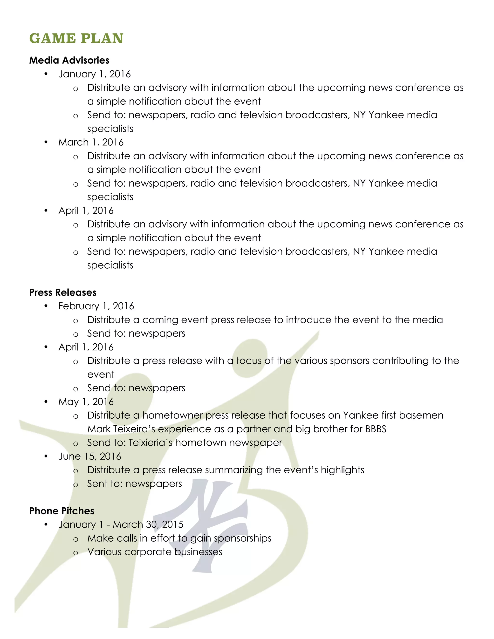 GAME PLAN
Media Advisories
• January 1, 2016
o Distribute an advisory with information about the upcoming news conference as
a simple notification about the event
o Send to: newspapers, radio and television broadcasters, NY Yankee media
specialists
• March 1, 2016
o Distribute an advisory with information about the upcoming news conference as
a simple notification about the event
o Send to: newspapers, radio and television broadcasters, NY Yankee media
specialists
• April 1, 2016
o Distribute an advisory with information about the upcoming news conference as
a simple notification about the event
o Send to: newspapers, radio and television broadcasters, NY Yankee media
specialists
Press Releases
• February 1, 2016
o Distribute a coming event press release to introduce the event to the media
o Send to: newspapers
• April 1, 2016
o Distribute a press release with a focus of the various sponsors contributing to the
event
o Send to: newspapers
• May 1, 2016
o Distribute a hometowner press release that focuses on Yankee first basemen
Mark Teixeira’s experience as a partner and big brother for BBBS
o Send to: Teixieria’s hometown newspaper
• June 15, 2016
o Distribute a press release summarizing the event’s highlights
o Sent to: newspapers
Phone Pitches
• January 1 - March 30, 2015
o Make calls in effort to gain sponsorships
o Various corporate businesses