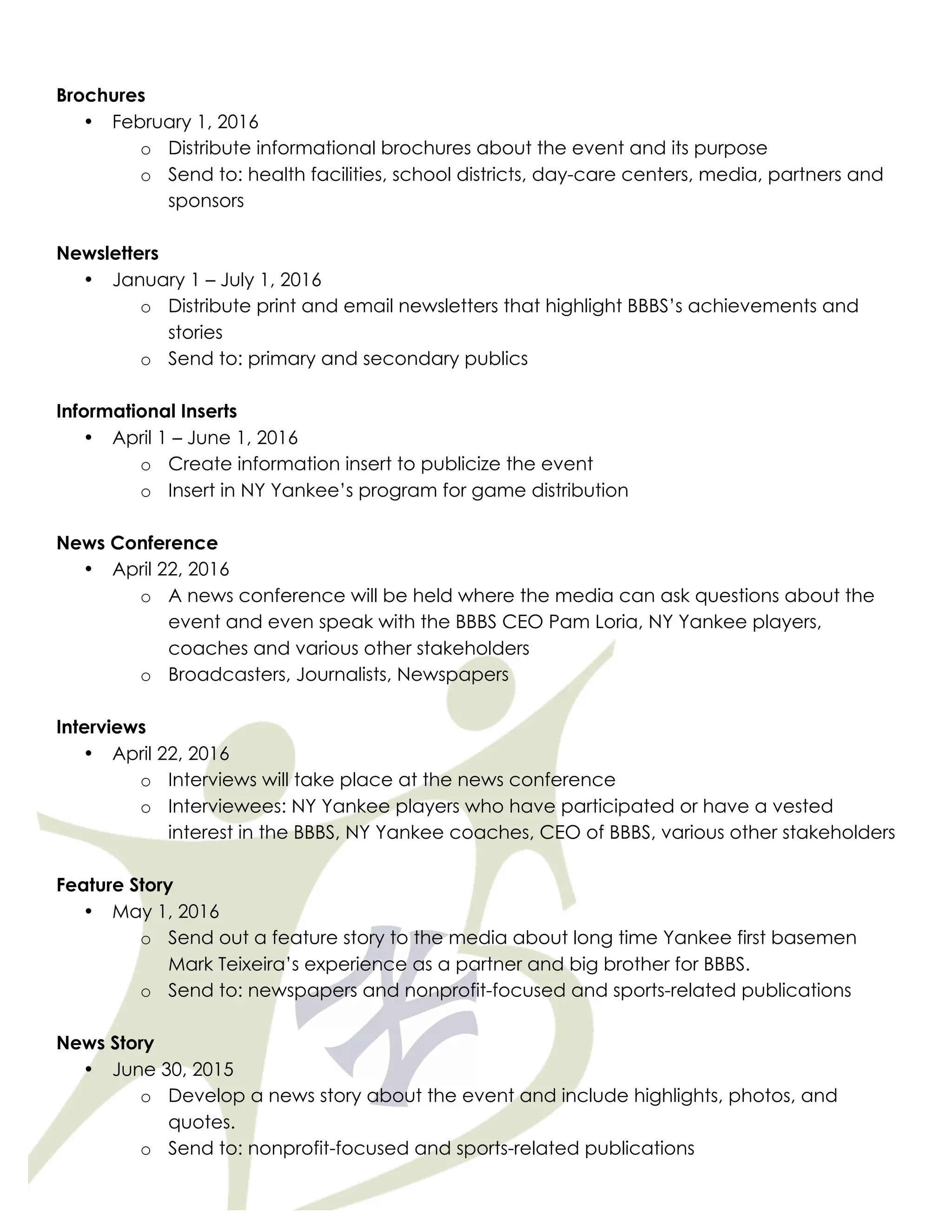 Brochures
• February 1, 2016
o Distribute informational brochures about the event and its purpose
o Send to: health facilities, school districts, day-care centers, media, partners and
sponsors
Newsletters
• January 1 – July 1, 2016
o Distribute print and email newsletters that highlight BBBS’s achievements and
stories
o Send to: primary and secondary publics
Informational Inserts
• April 1 – June 1, 2016
o Create information insert to publicize the event
o Insert in NY Yankee’s program for game distribution
News Conference
• April 22, 2016
o A news conference will be held where the media can ask questions about the
event and even speak with the BBBS CEO Pam Loria, NY Yankee players,
coaches and various other stakeholders
o Broadcasters, Journalists, Newspapers
Interviews
• April 22, 2016
o Interviews will take place at the news conference
o Interviewees: NY Yankee players who have participated or have a vested
interest in the BBBS, NY Yankee coaches, CEO of BBBS, various other stakeholders
Feature Story
• May 1, 2016
o Send out a feature story to the media about long time Yankee first basemen
Mark Teixeira’s experience as a partner and big brother for BBBS.
o Send to: newspapers and nonprofit-focused and sports-related publications
News Story
• June 30, 2015
o Develop a news story about the event and include highlights, photos, and
quotes.
o Send to: nonprofit-focused and sports-related publications