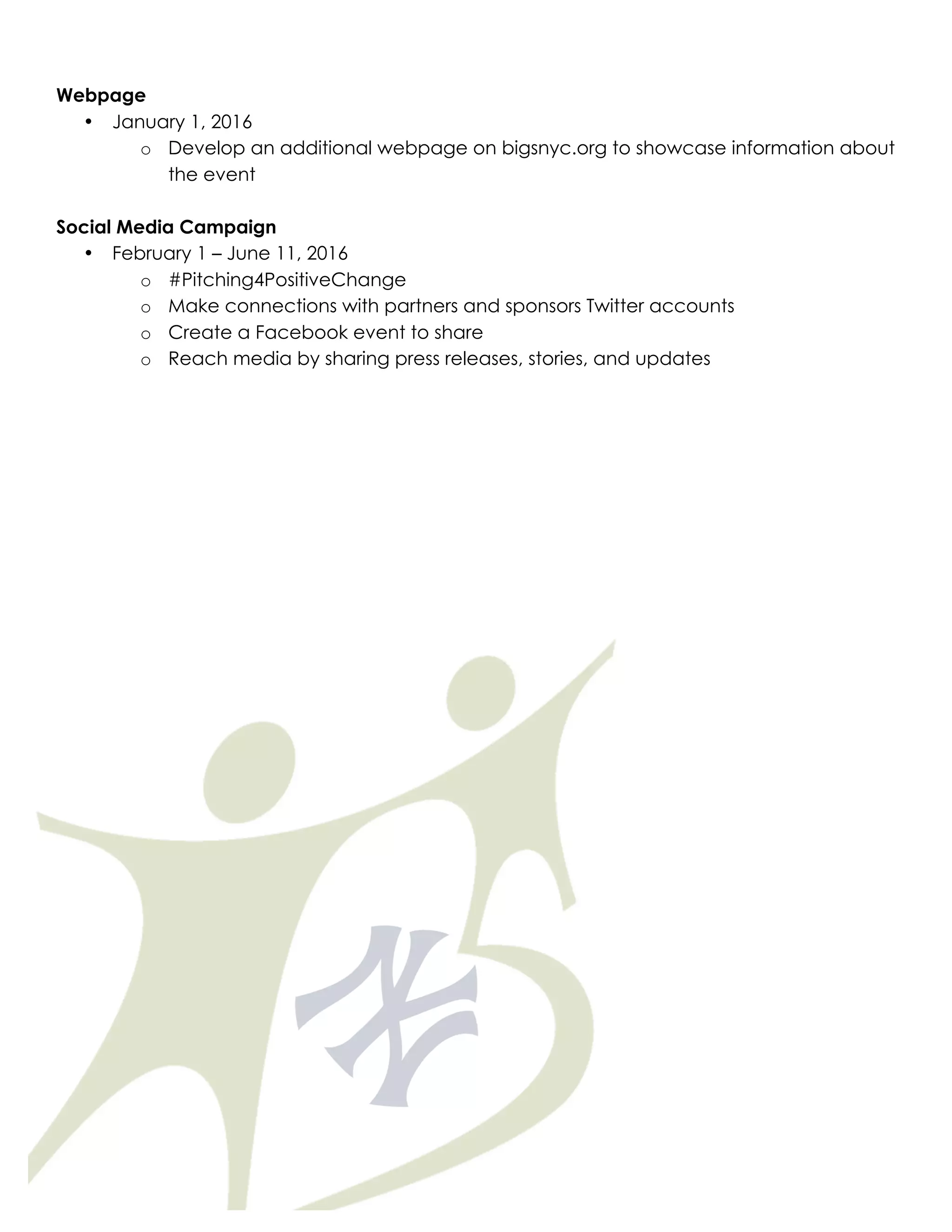 Webpage
• January 1, 2016
o Develop an additional webpage on bigsnyc.org to showcase information about
the event
Social Media Campaign
• February 1 – June 11, 2016
o #Pitching4PositiveChange
o Make connections with partners and sponsors Twitter accounts
o Create a Facebook event to share
o Reach media by sharing press releases, stories, and updates