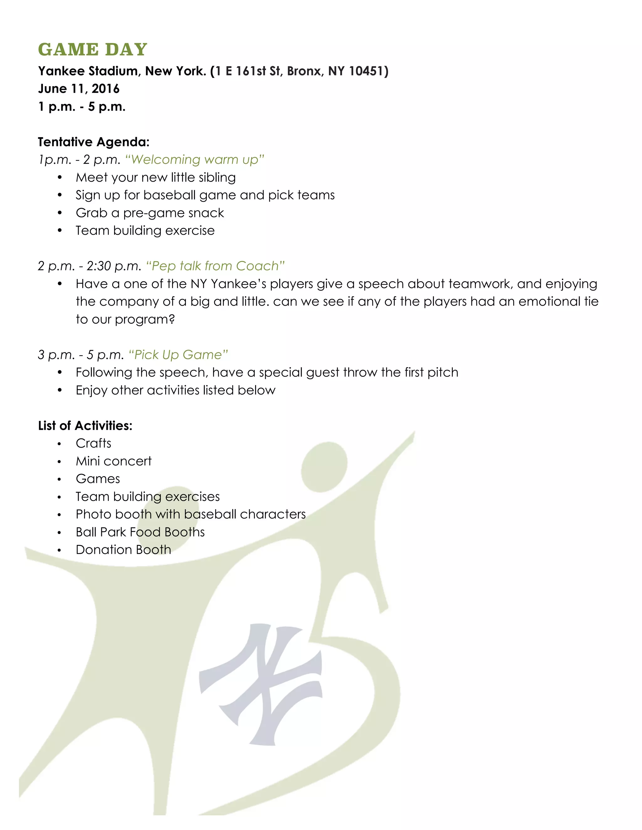 GAME DAY
Yankee Stadium, New York. (1 E 161st St, Bronx, NY 10451)
June 11, 2016
1 p.m. - 5 p.m.
Tentative Agenda:
1p.m. - 2 p.m. “Welcoming warm up”
• Meet your new little sibling
• Sign up for baseball game and pick teams
• Grab a pre-game snack
• Team building exercise
2 p.m. - 2:30 p.m. “Pep talk from Coach”
• Have a one of the NY Yankee’s players give a speech about teamwork, and enjoying
the company of a big and little. can we see if any of the players had an emotional tie
to our program?
3 p.m. - 5 p.m. “Pick Up Game”
• Following the speech, have a special guest throw the first pitch
• Enjoy other activities listed below
List of Activities:
• Crafts
• Mini concert
• Games
• Team building exercises
• Photo booth with baseball characters
• Ball Park Food Booths
• Donation Booth