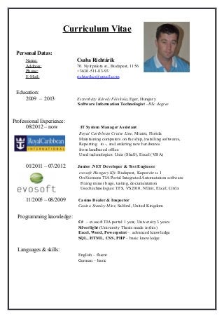 Curriculum Vitae
Personal Datas:
Name: Csaba Richtárik
Address: 70. Nyírpalota st., Budapest, 1156
Phone: +3630-511-83-93
E-Mail: richtarikcs@gmail.com
Education:
2009 – 2013 Eszterházy Károly Főiskola, Eger, Hungary
Software Information Technologist - BSc degree
Professional Experience:
08/2012 – now IT System Manager Assistant
Royal Caribbean Cruise Line, Miami, Florida
Maintaining computers on the ship, installing softwares,
Reporting to -, and ordering new hardwares
from landbased office
Used technologies: Unix (Shell), Excel (VBA)
01/2011 – 07/2012 Junior .NET Developer & Test Engineer
evosoft Hungary Kft. Budapest, Kaposvár u. 1
On Siemens TIA Portal Integrated Automatation software
Fixing minor bugs, testing, documentation
Used technologies: TFS, VS2010, NUnit, Excel, Citrix
11/2005 – 08/2009 Casino Dealer & Inspector
Casino Stanley Mint, Salford, United Kingdom
Programming knowledge:
C# – evosoft TIA portal 1 year, University 3 years
Silverlight (University Thesis made in this)
Excel, Word, Powerpoint – advanced knowledge
SQL, HTML, CSS, PHP – basic knowledge
Languages & skills:
English – fluent
German – basic
 