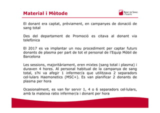 El donant era captat, prèviament, en campanyes de donació de
sang total
Des del departament de Promoció es citava al donant via
telefònica
El 2017 es va implantar un nou procediment per captar futurs
donants de plasma per part de tot el personal de l’Equip Mòbil de
Barcelona
Les sessions, majoritàriament, eren mixtes (sang total i plasma) i
duraven 4 hores. Al personal habitual de la campanya de sang
total, s’hi va afegir 1 infermer/a que utilitzava 2 separadors
cel·lulars Haemonetics (MSC+). Es van planificar 2 donants de
plasma per hora
Ocasionalment, es van fer servir 1, 4 o 6 separadors cel·lulars,
amb la mateixa ratio infermer/a i donant per hora
Material i Mètode
 