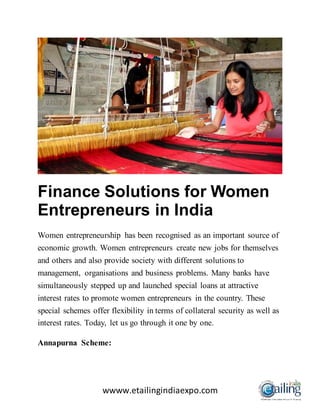 wwww.etailingindiaexpo.com
Finance Solutions for Women
Entrepreneurs in India
Women entrepreneurship has been recognised as an important source of
economic growth. Women entrepreneurs create new jobs for themselves
and others and also provide society with different solutions to
management, organisations and business problems. Many banks have
simultaneously stepped up and launched special loans at attractive
interest rates to promote women entrepreneurs in the country. These
special schemes offer flexibility in terms of collateral security as well as
interest rates. Today, let us go through it one by one.
Annapurna Scheme:
 