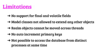 ➔ No support for final and volatile fields
➔ Model classes not allowed to extend any other objects
➔ Realm objects cannot be moved across threads
➔ No auto increment primary keys
➔ Not possible to access the database from distinct
processes at same time
Limitations
 