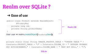 ➔ Ease of use
public class Product extends RealmObject{
@PrimaryKey
private long id;
private String productName;
}
User user = realm.createObject(Product.class);
private static final String CREATE_PRODUCT_TABLE = "CREATE TABLE " +
Constants.PRODUCT_TABLE + "(" + Constants.COLUMN_ID + " INTEGER PRIMARY
KEY AUTOINCREMENT," + Constants.COLUMN_NAME + " TEXT NOT NULL,” + ")";
Realm DB
SQLite
Realm over SQLite ?
 