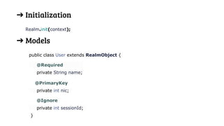 ➔ Initialization
Realm.init(context);
➔ Models
public class User extends RealmObject {
@Required
private String name;
@PrimaryKey
private int nic;
@Ignore
private int sessionId;
}
 