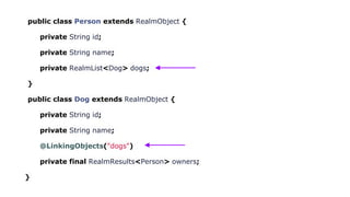 public class Person extends RealmObject {
private String id;
private String name;
private RealmList<Dog> dogs;
}
public class Dog extends RealmObject {
private String id;
private String name;
@LinkingObjects("dogs")
private final RealmResults<Person> owners;
}
 