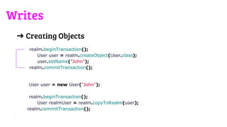 ➔ Creating Objects
realm.beginTransaction();
User user = realm.createObject(User.class);
user.setName("John");
realm.commitTransaction();
User user = new User("John");
realm.beginTransaction();
User realmUser = realm.copyToRealm(user);
realm.commitTransaction();
Writes
 