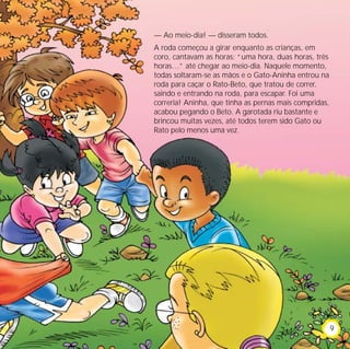 — Ao meio-dia! — disseram todos.
A roda começou a girar enquanto as crianças, em
coro, cantavam as horas: “uma hora, duas horas, três
horas…” até chegar ao meio-dia. Naquele momento,
todas soltaram-se as mãos e o Gato-Aninha entrou na
roda para caçar o Rato-Beto, que tratou de correr,
saindo e entrando na roda, para escapar. Foi uma
correria! Aninha, que tinha as pernas mais compridas,
acabou pegando o Beto. A garotada riu bastante e
brincou muitas vezes, até todos terem sido Gato ou
Rato pelo menos uma vez.




                                                        9
 