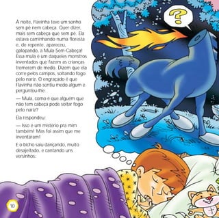 À noite, Flavinha teve um sonho
     sem pé nem cabeça. Quer dizer,
     mais sem cabeça que sem pé. Ela
     estava caminhando numa floresta
     e, de repente, apareceu,
     galopando, a Mula-Sem-Cabeça!
     Essa mula é um daqueles monstros
     inventados que fazem as crianças
     tremerem de medo. Dizem que ela
     corre pelos campos, soltando fogo
     pelo nariz. O engraçado é que
     Flavinha não sentiu medo algum e
     perguntou-lhe:
     — Mula, como é que alguém que
     não tem cabeça pode soltar fogo
     pelo nariz?
     Ela respondeu:
     — Isso é um mistério pra mim
     também! Mas foi assim que me
     inventaram!
     E o bicho saiu dançando, muito
     desajeitado, e cantando uns
     versinhos:




10
 