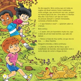 No dia seguinte, Beto contou que em todas as
     regiões do Brasil existem festas tradicionais,
     muito antigas, que acontecem nas ruas, sempre
     na mesma época do ano. Uma delas é o Bumba-
     Meu-Boi. Essa festa é um tipo de teatro.
     As pessoas dançam e cantam fantasiadas,
     contando a história do Boi.
     — E que história é essa? — quiseram saber as
     crianças.
     Beto contou:
     — É assim: tem um fazendeiro muito rico, que
     é dono de um boi todo bonitão, que sabe até
     dançar…
     — Parece a mula do meu sonho, só que ela era
     feia… — disse Flavinha.
     Ninguém entendeu, e Beto continuou:
     — Catirina, a mulher de Pai Chico, que é
     trabalhador da fazenda, está esperando nenê e
     sente desejo de comer a língua do boi…




12
 