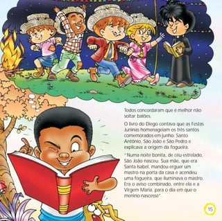 Todos concordaram que é melhor não
soltar balões.
O livro do Diego contava que as Festas
Juninas homenageiam os três santos
comemorados em junho: Santo
Antônio, São João e São Pedro e
explicava a origem da fogueira.
“Numa noite bonita, de céu estrelado,
São João nasceu. Sua mãe, que era
Santa Isabel, mandou erguer um
mastro na porta da casa e acendeu
uma fogueira, que iluminava o mastro.
Era o aviso combinado, entre ela e a
Virgem Maria, para o dia em que o
menino nascesse”.

                                         15
 