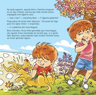 Na tarde seguinte, quando Beto e Flavinha chegaram
     ao Lar das Crianças, parecia que todo mundo estava
     engasgado com alguma coisa…
     — Que é isso? — estranhou Beto. — É alguma epidemia?
     Pingo parou de tentar dizer depressa: “Um prato de trigo
     para três tigres tristes” e respondeu:
     — É a epidemia dos trava-línguas!
     Beto entendeu. Ele já tinha aprendido que trava-línguas
     são aquelas frases inventadas de tal jeito que, se a gente
     falar depressa, acaba falando tudo errado! Flavinha tratou
     de tentar aprender alguns:




16
 